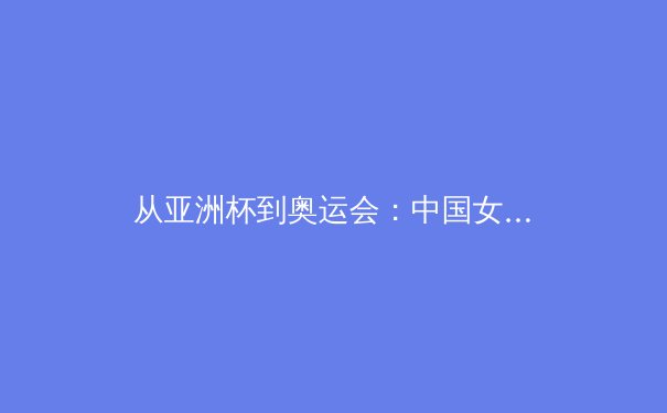 从亚洲杯到奥运会：中国女篮的战术演进与未来挑战 - 4