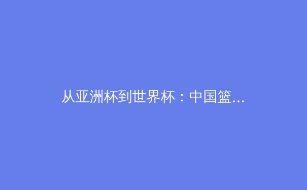 从亚洲杯到世界杯：中国篮球的转型阵痛与未来曙光 - 4